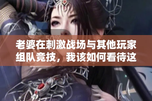 老婆在刺激战场与其他玩家组队竞技，我该如何看待这件事