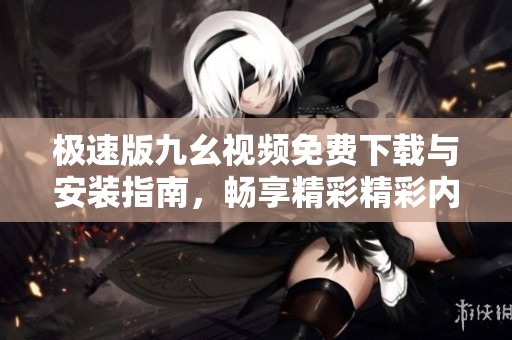 极速版九幺视频免费下载与安装指南，畅享精彩精彩内容