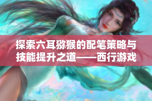 探索六耳猕猴的配笔策略与技能提升之道——西行游戏角色全面解析