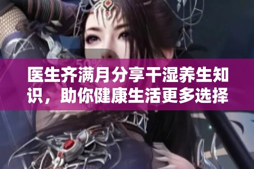医生齐满月分享干湿养生知识，助你健康生活更多选择