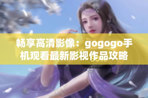 畅享高清影像：gogogo手机观看最新影视作品攻略