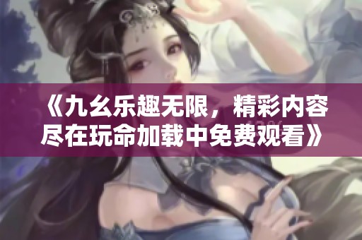 《九幺乐趣无限，精彩内容尽在玩命加载中免费观看》