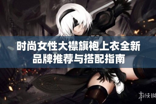 时尚女性大襟旗袍上衣全新品牌推荐与搭配指南