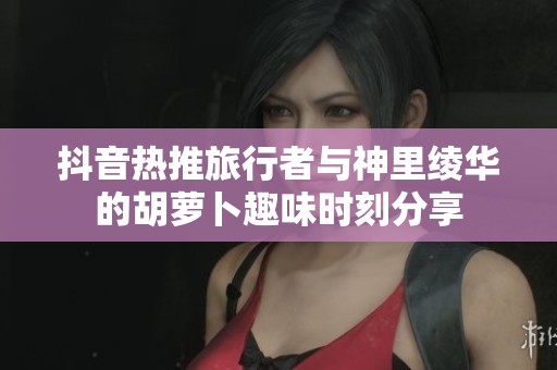 抖音热推旅行者与神里绫华的胡萝卜趣味时刻分享