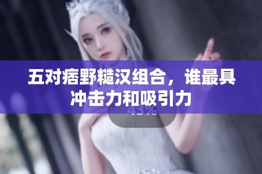 五对痞野糙汉组合，谁最具冲击力和吸引力