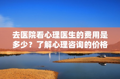 去医院看心理医生的费用是多少？了解心理咨询的价格详情