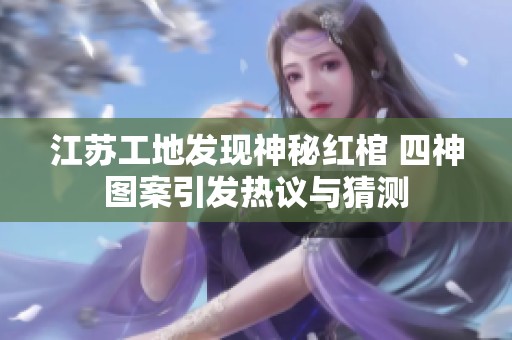 江苏工地发现神秘红棺 四神图案引发热议与猜测