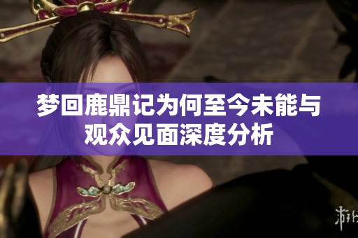 梦回鹿鼎记为何至今未能与观众见面深度分析