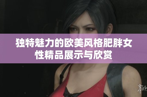 独特魅力的欧美风格肥胖女性精品展示与欣赏