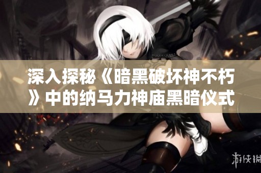 深入探秘《暗黑破坏神不朽》中的纳马力神庙黑暗仪式之地