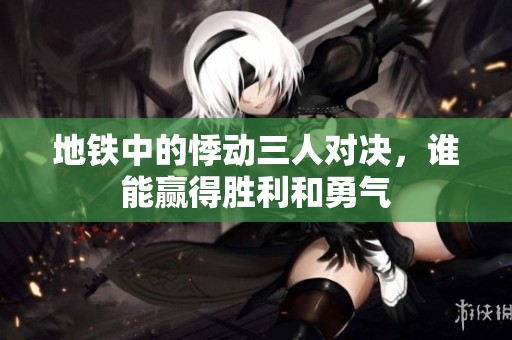 地铁中的悸动三人对决，谁能赢得胜利和勇气