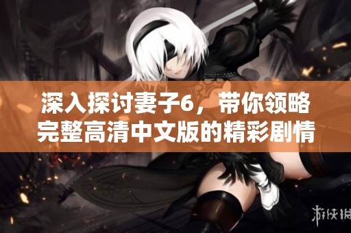 深入探讨妻子6，带你领略完整高清中文版的精彩剧情与人物关系