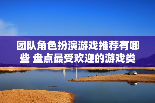 团队角色扮演游戏推荐有哪些 盘点最受欢迎的游戏类型与玩法