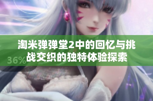 淘米弹弹堂2中的回忆与挑战交织的独特体验探索