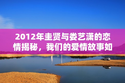 2012年圭贤与娄艺潇的恋情揭秘，我们的爱情故事如股市般波动