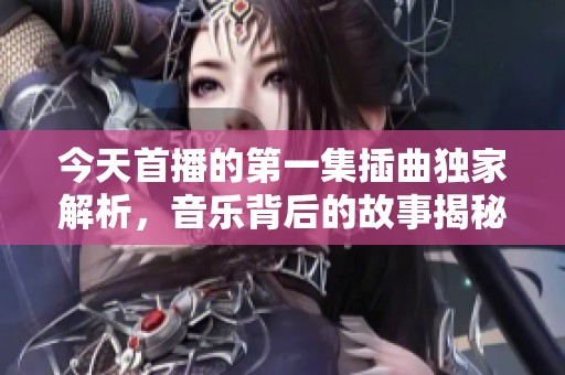 今天首播的第一集插曲独家解析，音乐背后的故事揭秘