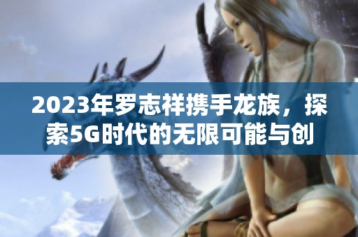2023年罗志祥携手龙族，探索5G时代的无限可能与创造力