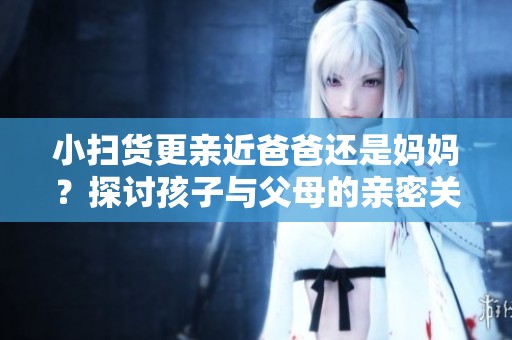 小扫货更亲近爸爸还是妈妈？探讨孩子与父母的亲密关系