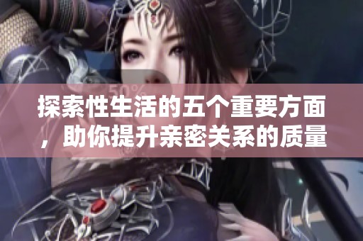 探索性生活的五个重要方面，助你提升亲密关系的质量与满意度