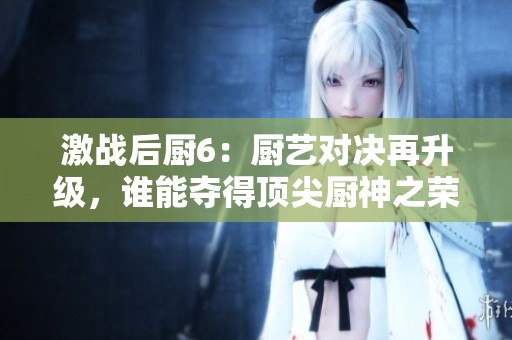 激战后厨6：厨艺对决再升级，谁能夺得顶尖厨神之荣？