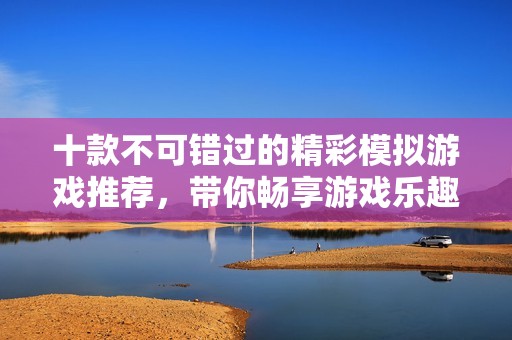 十款不可错过的精彩模拟游戏推荐，带你畅享游戏乐趣