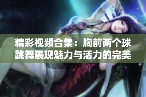 精彩视频合集：胸前两个球跳舞展现魅力与活力的完美结合