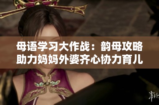 母语学习大作战：韵母攻略助力妈妈外婆齐心协力育儿心得分享