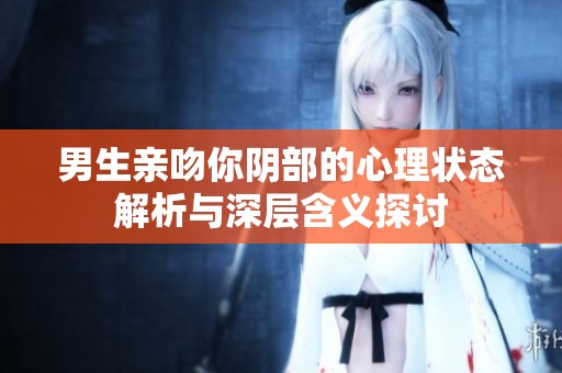 男生亲吻你阴部的心理状态解析与深层含义探讨