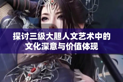 探讨三级大胆人文艺术中的文化深意与价值体现