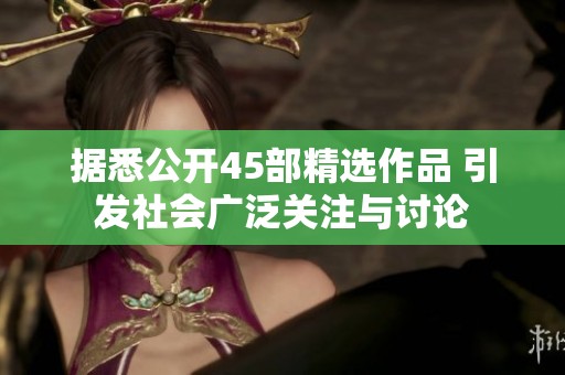 据悉公开45部精选作品 引发社会广泛关注与讨论