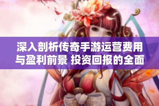 深入剖析传奇手游运营费用与盈利前景 投资回报的全面解读