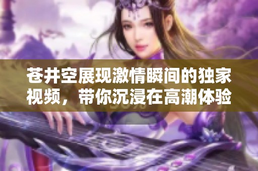 苍井空展现激情瞬间的独家视频，带你沉浸在高潮体验中