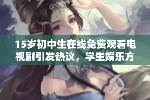 15岁初中生在线免费观看电视剧引发热议，学生娱乐方式的变化值得关注