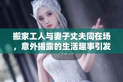 搬家工人与妻子丈夫同在场，意外揭露的生活趣事引发热议