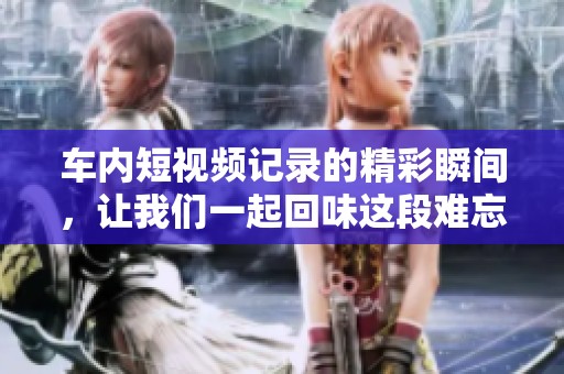 车内短视频记录的精彩瞬间，让我们一起回味这段难忘的旅程