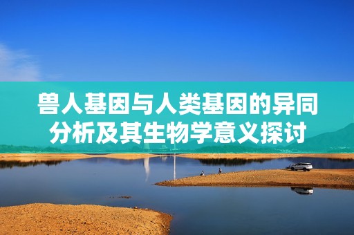 兽人基因与人类基因的异同分析及其生物学意义探讨
