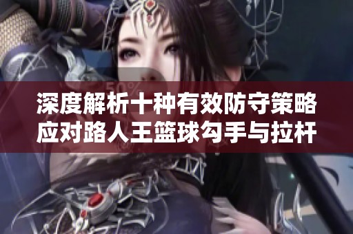 深度解析十种有效防守策略应对路人王篮球勾手与拉杆技巧