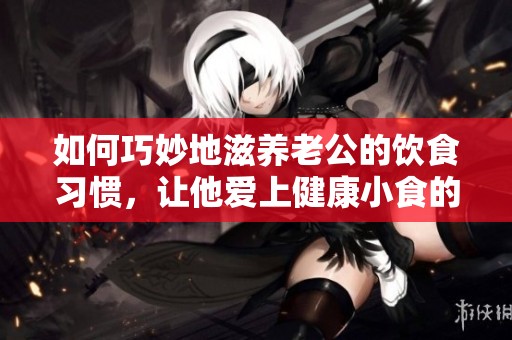 如何巧妙地滋养老公的饮食习惯，让他爱上健康小食的秘诀