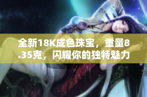 全新18K成色珠宝，重量8.35克，闪耀你的独特魅力和风格
