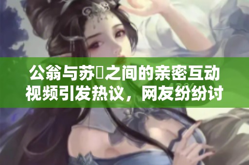 公翁与苏玥之间的亲密互动视频引发热议，网友纷纷讨论背后故事