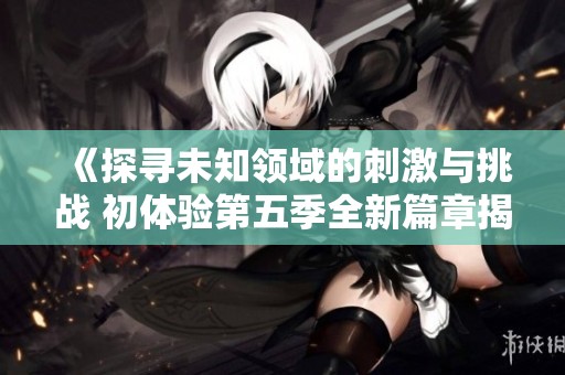 《探寻未知领域的刺激与挑战 初体验第五季全新篇章揭秘》