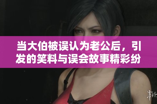 当大伯被误认为老公后，引发的笑料与误会故事精彩纷呈