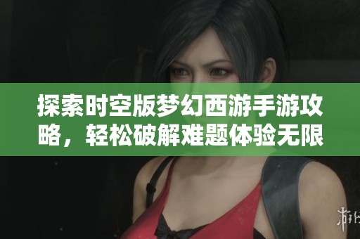探索时空版梦幻西游手游攻略，轻松破解难题体验无限乐趣
