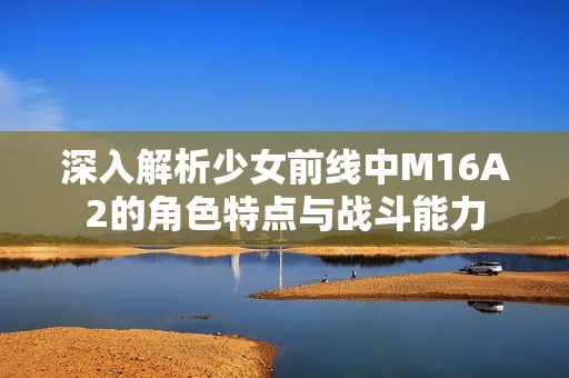 深入解析少女前线中M16A2的角色特点与战斗能力