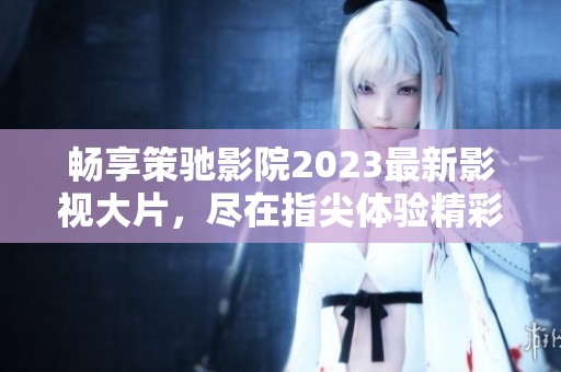 畅享策驰影院2023最新影视大片，尽在指尖体验精彩视听盛宴！