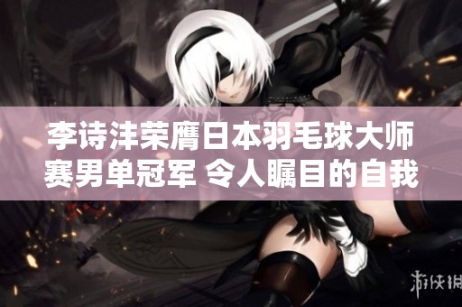 李诗沣荣膺日本羽毛球大师赛男单冠军 令人瞩目的自我挑战与蜕变