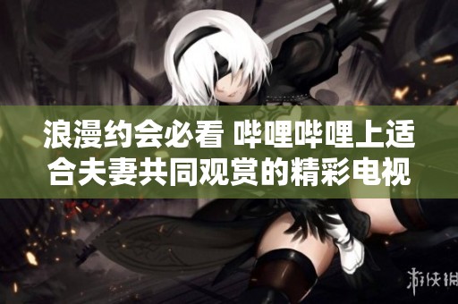 浪漫约会必看 哔哩哔哩上适合夫妻共同观赏的精彩电视剧推荐