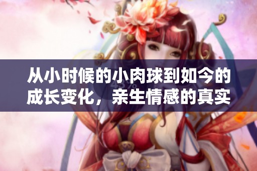 从小时候的小肉球到如今的成长变化，亲生情感的真实记录