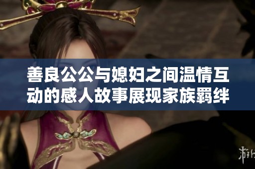 善良公公与媳妇之间温情互动的感人故事展现家族羁绊与真情