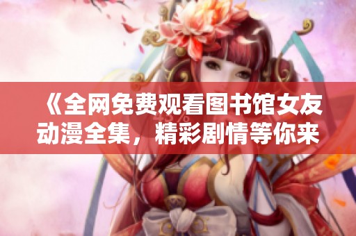 《全网免费观看图书馆女友动漫全集，精彩剧情等你来体验》